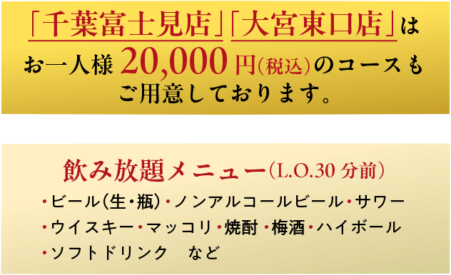 「千葉富士見店」「大宮東口店」はお一人様20,000円（税込）のコースもご用意しております。飲み放題メニュー（L.O.30分前）・ビール（生・瓶）・ノンアルコールビール・サワー・ウイスキー・マッコリ・焼酎・・梅酒・ハイボール・ソフトドリンク　など
