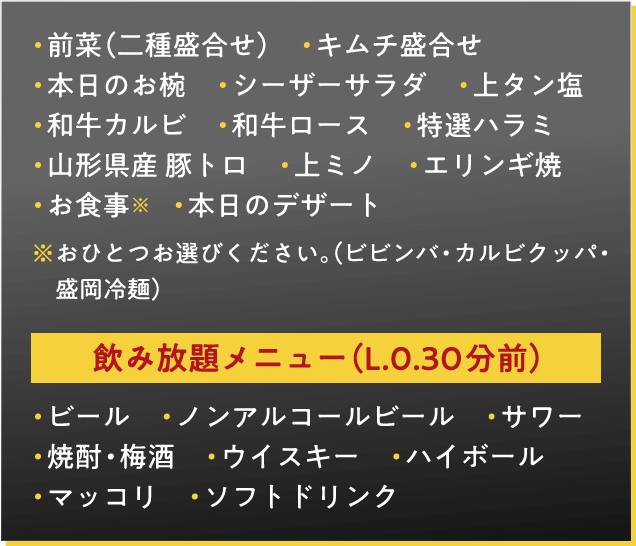 前菜（二種盛合せ）　キムチ盛合せ　本日のお椀　シーザーサラダ　上タン塩　和牛カルビ　和牛ロース　特選ハラミ　山形県産 豚トロ　上ミノ　エリンギ焼　お食事※　本日のデザート　※おひとつお選びください。（ビビンバ・カルビクッパ・盛岡冷麺）飲み放題メニュー（L.0.30分前）・ビール　・ノンアルコールビール　・サワー・焼酎・梅酒　・ウイスキー　・ハイボール　・マッコリ　・ソフトドリンク