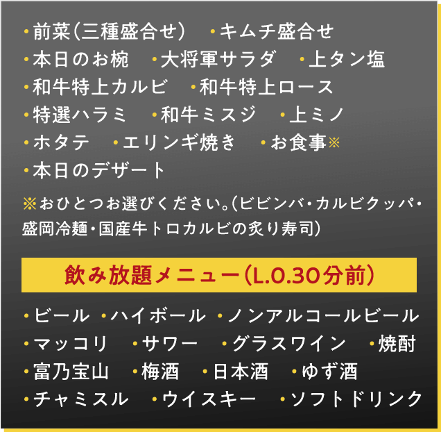 前菜（三種盛合せ）　キムチ盛合せ　本日のお椀　大将軍サラダ　上タン塩　和牛特上カルビ　和牛特上ロース　特選ハラミ　和牛ミスジ　上ミノ　ホタテ　エリンギ焼き　お食事※　本日のデザート　※おひとつお選びください。（ビビンバ・カルビクッパ・盛岡冷麺・国産牛トロカルビの炙り寿司）飲み放題メニュー（L.0.30分前）・ビール　・ノンアルコールビール　・サワー　・焼酎　・梅酒　・ウイスキー　・ハイボール　・マッコリ　・ソフトドリンク 飲み放題メニュー（L.0.30分前）・ビール  ・ハイボール  ・ノンアルコールビール・マッコリ　・サワー　・グラスワイン　・焼酎・富乃宝山　・梅酒　・日本酒　・ゆず酒　・チャミスル　・ウイスキー　・ソフトドリンク