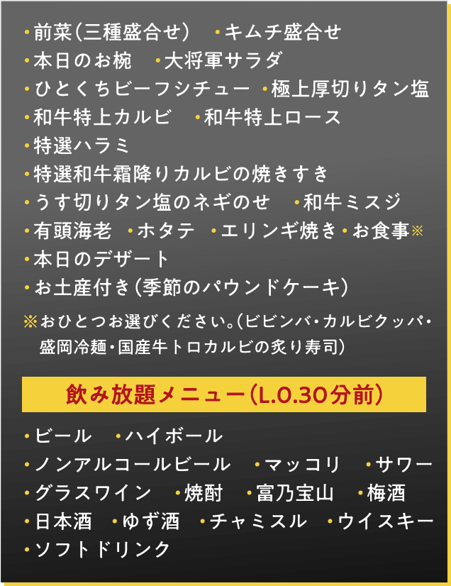 前菜（三種盛合せ）　キムチ盛合せ　本日のお椀　大将軍サラダ　ひとくちビーフシチュー　極上厚切りタン塩　和牛特上カルビ　和牛特上ロース　特選ハラミ　特選和牛霜降りカルビの焼きすき　うす切りタン塩のネギのせ　和牛ミスジ　有頭海老　ホタテ　エリンギ焼き　お食事※　本日のデザート　お土産付き（季節のパウンドケーキ）　※おひとつお選びください。（ビビンバ・カルビクッパ・盛岡冷麺・国産牛トロカルビの炙り寿司）飲み放題メニュー（L.0.30分前）・ビール　・ハイボール　・ノンアルコールビール　・マッコリ　・サワー　・グラスワイン　・焼酎　・富乃宝山　・梅酒　日本酒    ・ゆず酒    ・チャミスル    ・ウイスキーソフトドリンク