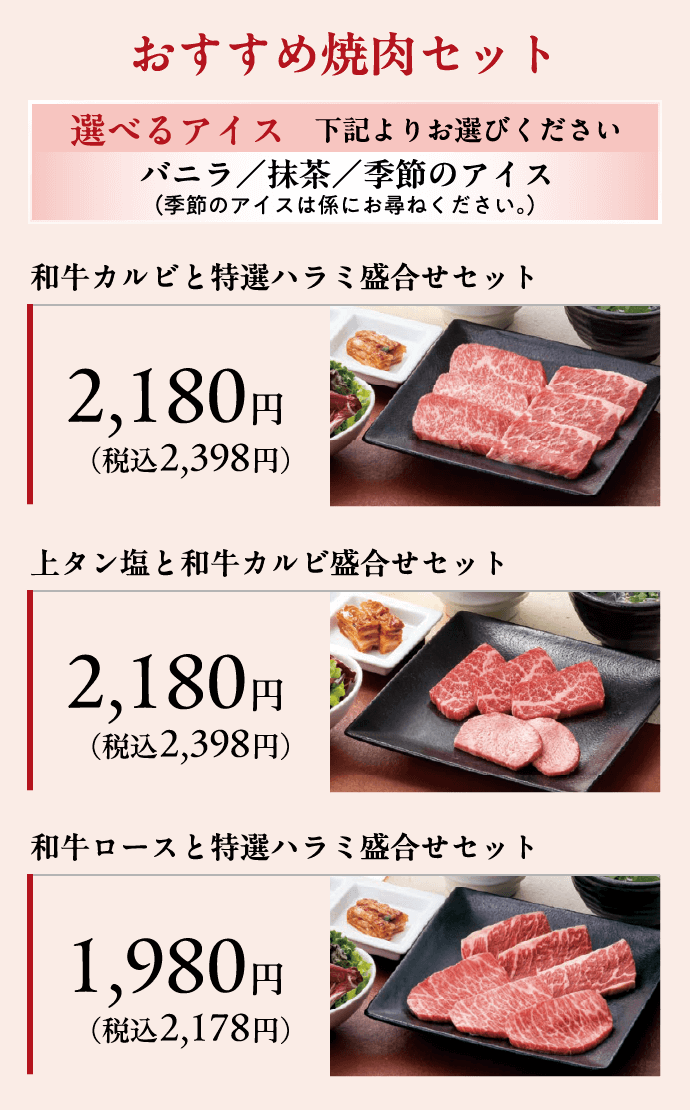 おすすめ焼肉セット 選べるアイス　下記よりお選びください バニラ／抹茶／季節のアイス（季節のアイスは係にお尋ねください。）和牛カルビと特選ハラミ盛合せセット2,180円（税込2,398円）上タン塩と和牛カルビ盛合せセット2,180円（税込2,398円）和牛ロースと特選ハラミ盛合せセット1,980円（税込2,178円）