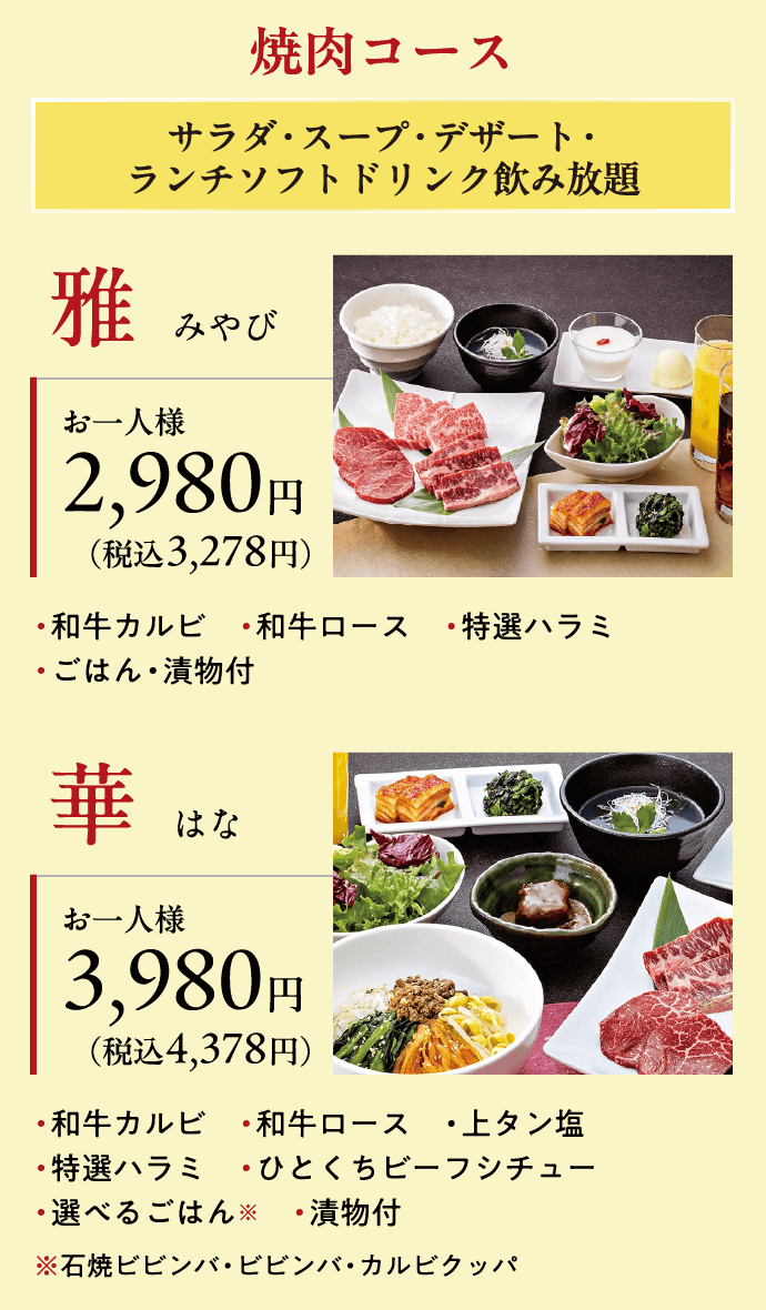 焼肉コース サラダ・スープ・デザート・ランチソフトドリンク飲み放題 雅　みやび お一人様2,980円（税込3,278円）・和牛カルビ　・和牛ロース　・特選ハラミ・ごはん・漬物付 華　はな お一人様3,980円（税込4,378円）・和牛カルビ　・和牛ロース　・上タン塩・特選ハラミ　・ひとくちビーフシチュー・選べるごはん※　・漬物付※石焼ビビンバ・ビビンバ・カルビクッパ 